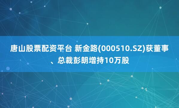 唐山股票配资平台 新金路(000510.SZ)获董事、总裁彭朗增持10万股