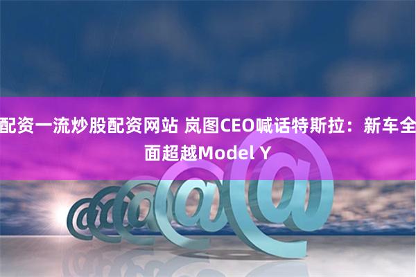 配资一流炒股配资网站 岚图CEO喊话特斯拉：新车全面超越Model Y