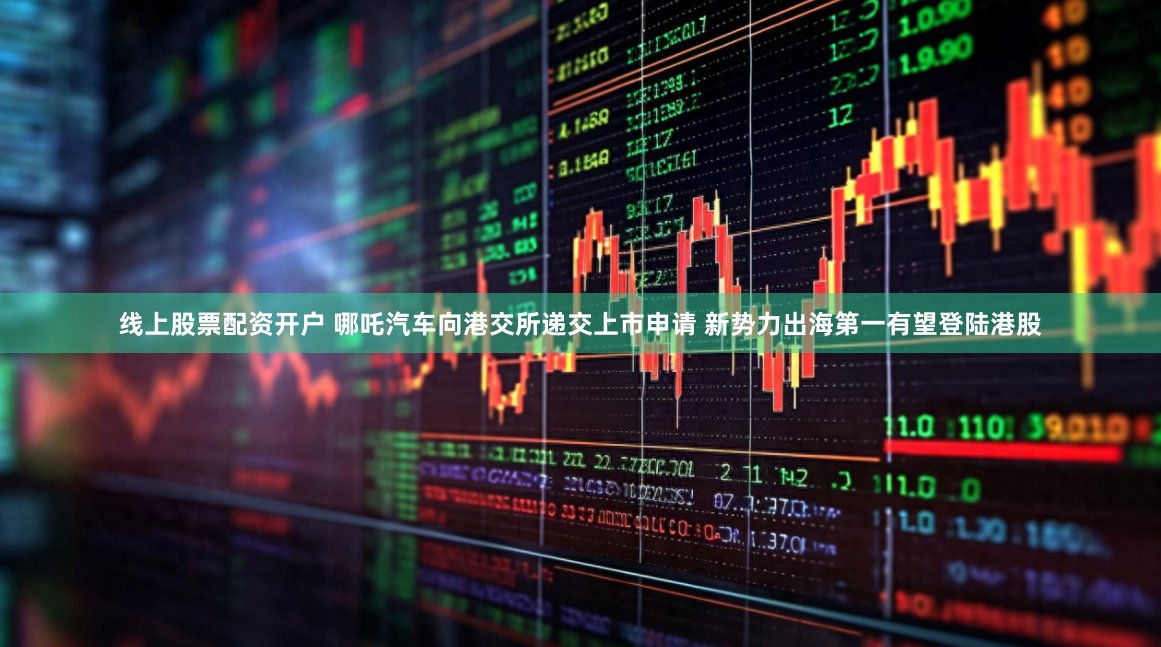 线上股票配资开户 哪吒汽车向港交所递交上市申请 新势力出海第一有望登陆港股
