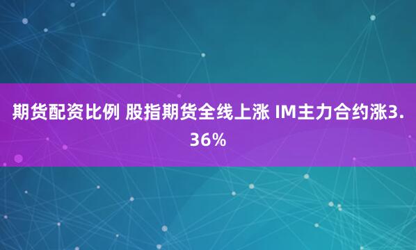 期货配资比例 股指期货全线上涨 IM主力合约涨3.36%