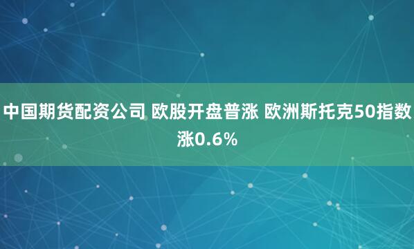中国期货配资公司 欧股开盘普涨 欧洲斯托克50指数涨0.6%
