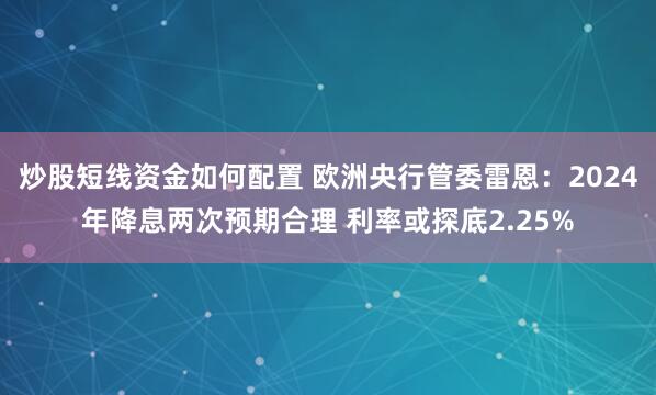炒股短线资金如何配置 欧洲央行管委雷恩：2024年降息两次预期合理 利率或探底2.25%