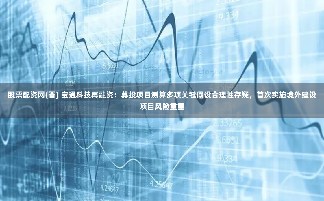 股票配资网(晋) 宝通科技再融资：募投项目测算多项关键假设合理性存疑，首次实施境外建设项目风险重重