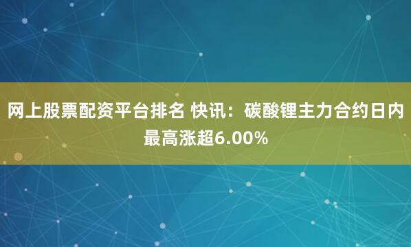 网上股票配资平台排名 快讯：碳酸锂主力合约日内最高涨超6.00%