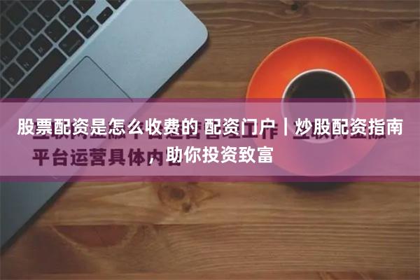 股票配资是怎么收费的 配资门户｜炒股配资指南，助你投资致富
