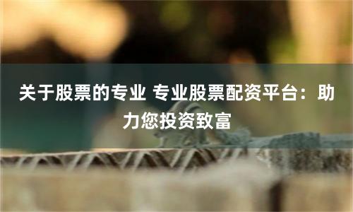 关于股票的专业 专业股票配资平台：助力您投资致富