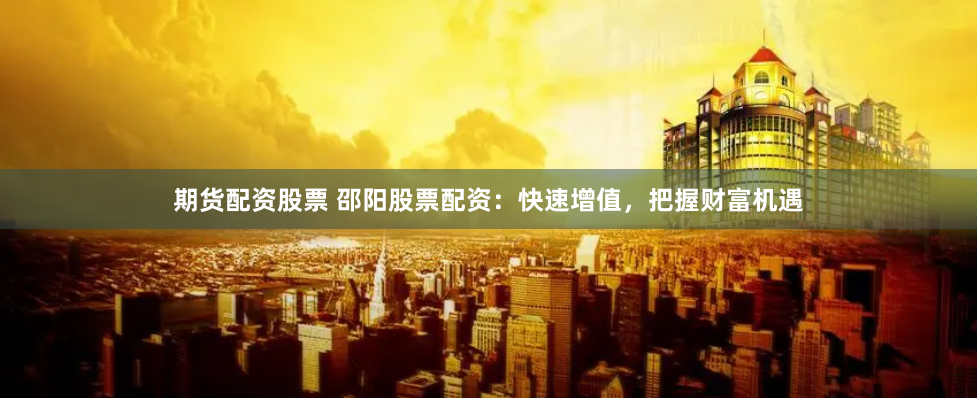 期货配资股票 邵阳股票配资：快速增值，把握财富机遇