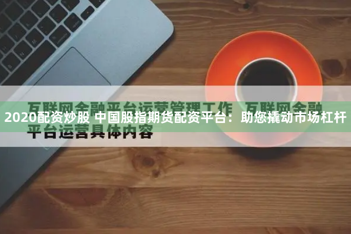 2020配资炒股 中国股指期货配资平台：助您撬动市场杠杆