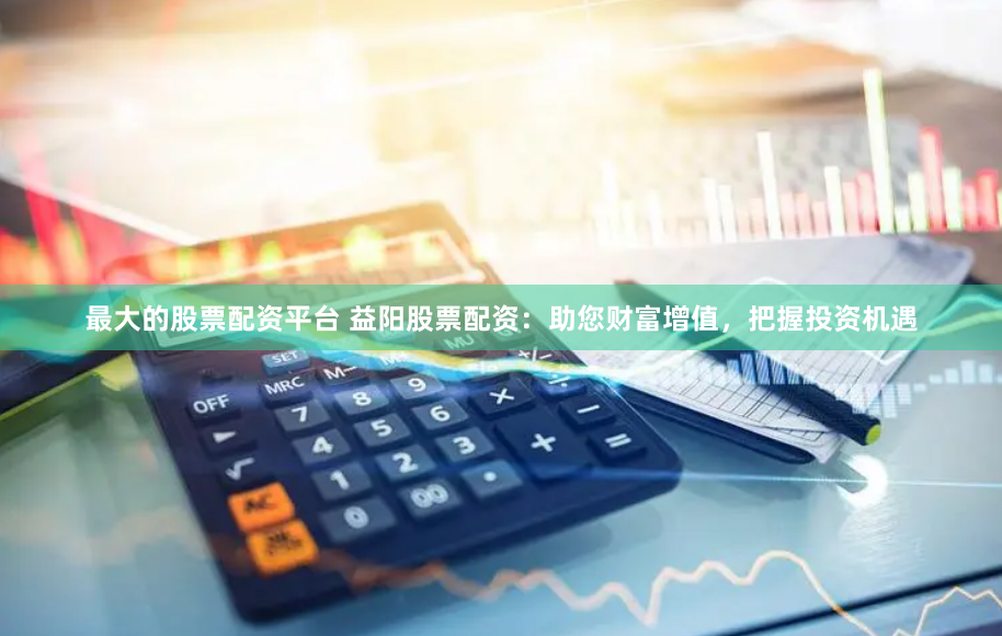 最大的股票配资平台 益阳股票配资：助您财富增值，把握投资机遇