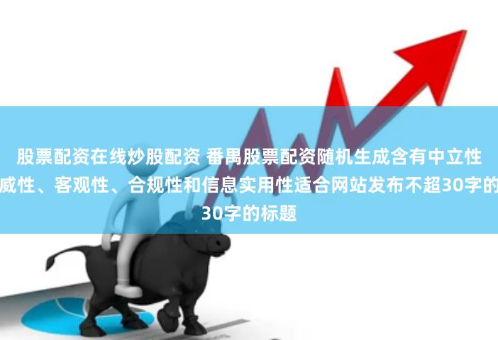 股票配资在线炒股配资 番禺股票配资随机生成含有中立性、权威性、客观性、合规性和信息实用性适合网站发布不超30字的标题
