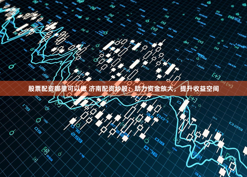 股票配资哪里可以做 济南配资炒股：助力资金放大，提升收益空间